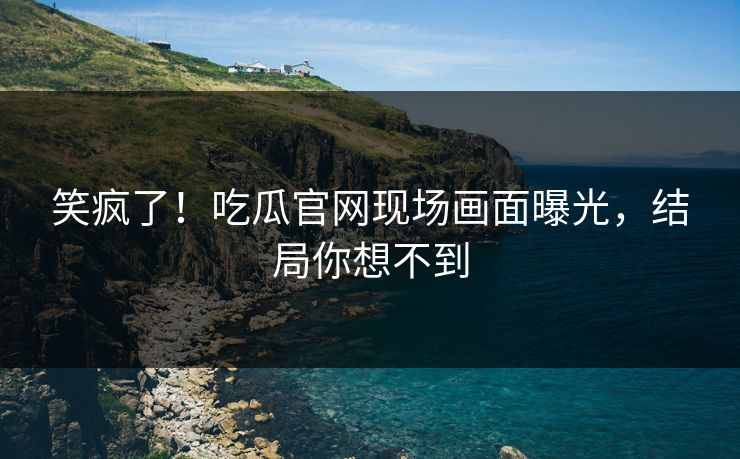 笑疯了！吃瓜官网现场画面曝光，结局你想不到