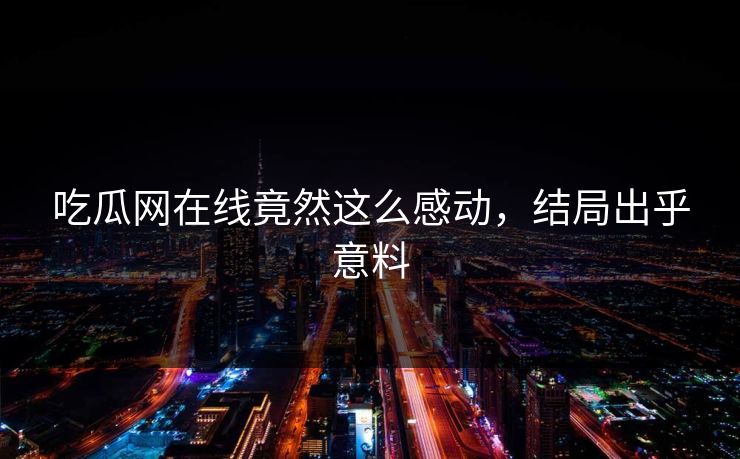 吃瓜网在线竟然这么感动，结局出乎意料