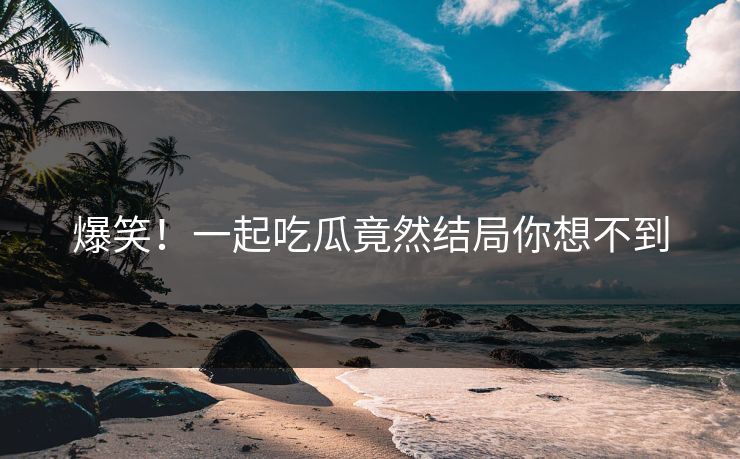 爆笑！一起吃瓜竟然结局你想不到