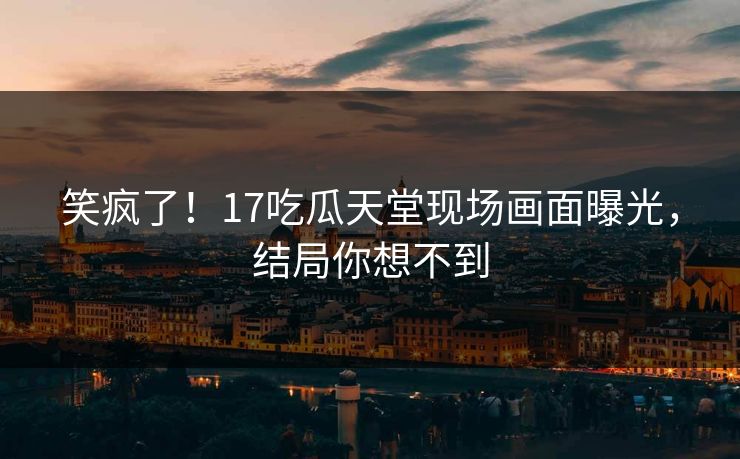 笑疯了！17吃瓜天堂现场画面曝光，结局你想不到