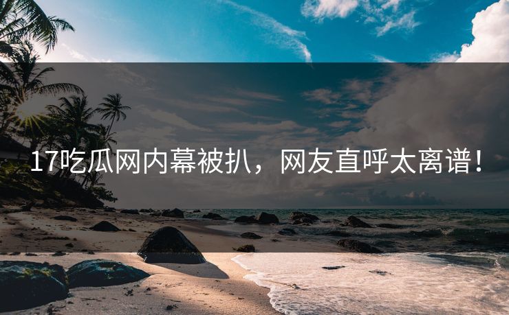 17吃瓜网内幕被扒，网友直呼太离谱！