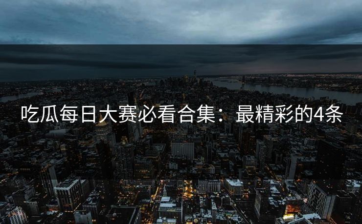 吃瓜每日大赛必看合集：最精彩的4条