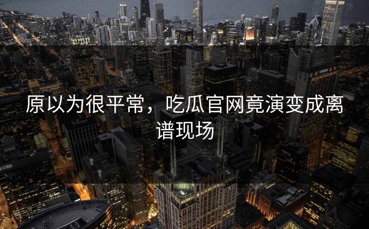 原以为很平常，吃瓜官网竟演变成离谱现场