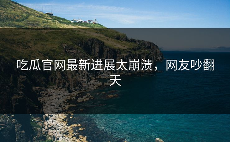 吃瓜官网最新进展太崩溃，网友吵翻天