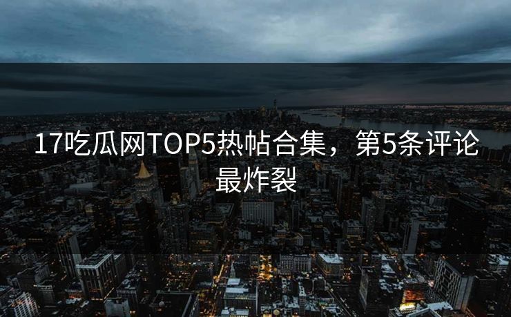 17吃瓜网TOP5热帖合集，第5条评论最炸裂
