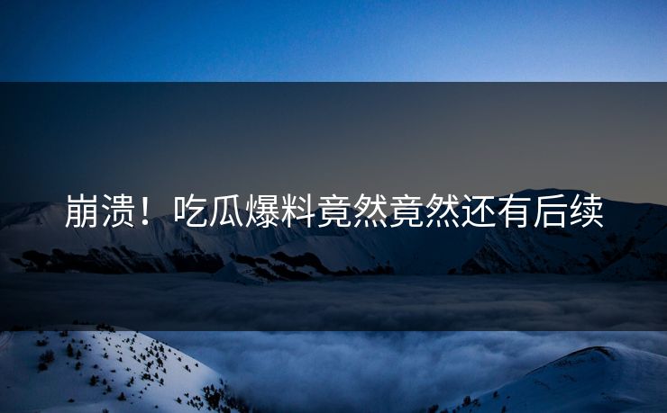 崩溃！吃瓜爆料竟然竟然还有后续