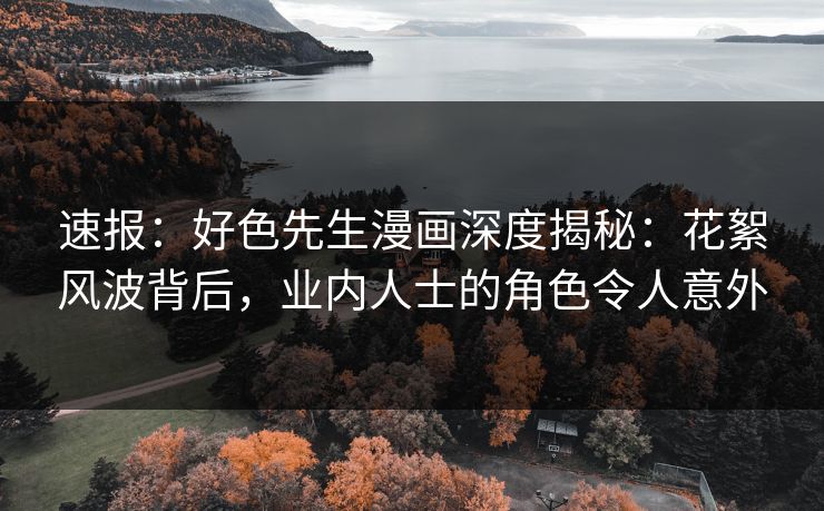 速报：好色先生漫画深度揭秘：花絮风波背后，业内人士的角色令人意外