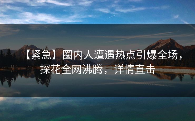 【紧急】圈内人遭遇热点引爆全场，探花全网沸腾，详情直击