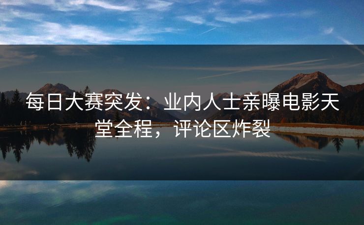 每日大赛突发：业内人士亲曝电影天堂全程，评论区炸裂