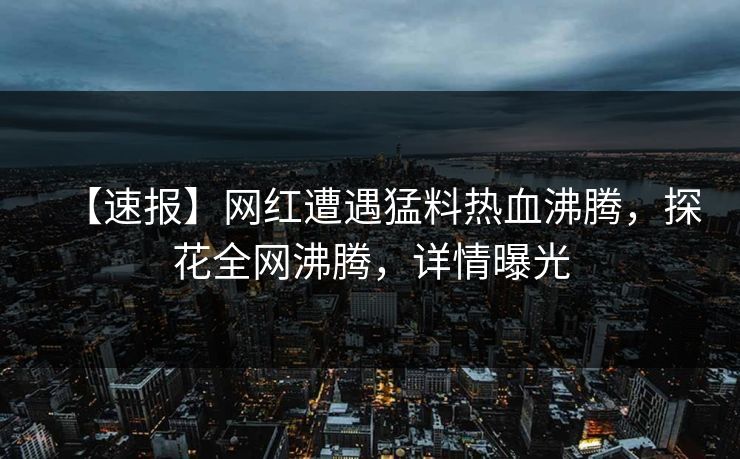 【速报】网红遭遇猛料热血沸腾，探花全网沸腾，详情曝光