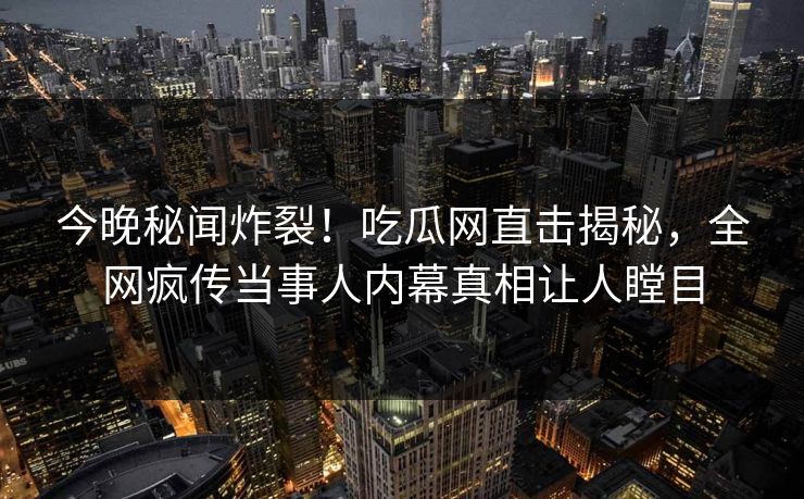 今晚秘闻炸裂！吃瓜网直击揭秘，全网疯传当事人内幕真相让人瞠目