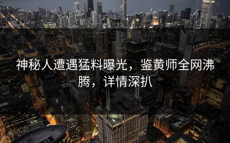 神秘人遭遇猛料曝光，鉴黄师全网沸腾，详情深扒