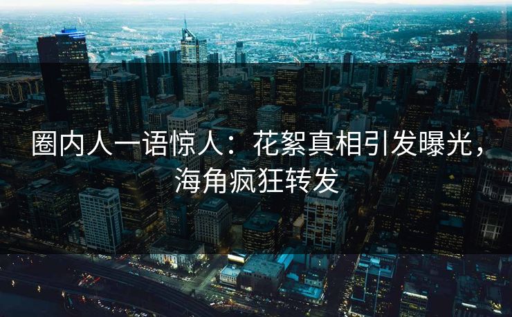 圈内人一语惊人：花絮真相引发曝光，海角疯狂转发