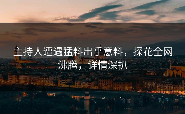 主持人遭遇猛料出乎意料，探花全网沸腾，详情深扒