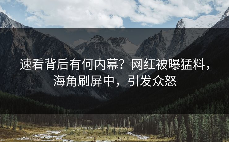 速看背后有何内幕？网红被曝猛料，海角刷屏中，引发众怒