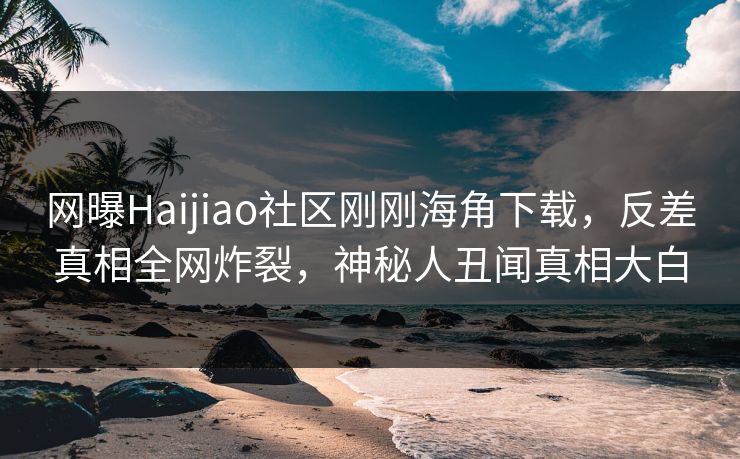 网曝Haijiao社区刚刚海角下载，反差真相全网炸裂，神秘人丑闻真相大白