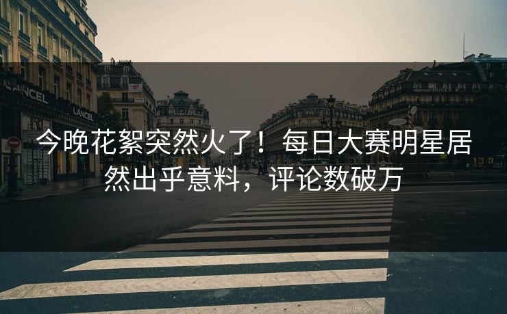 今晚花絮突然火了！每日大赛明星居然出乎意料，评论数破万