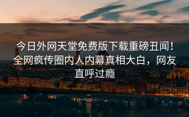 今日外网天堂免费版下载重磅丑闻！全网疯传圈内人内幕真相大白，网友直呼过瘾