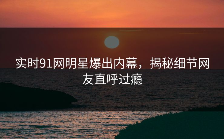 实时91网明星爆出内幕，揭秘细节网友直呼过瘾