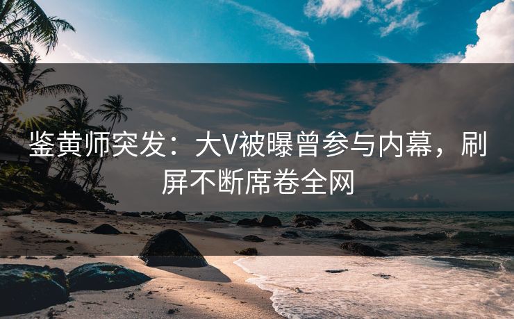 鉴黄师突发：大V被曝曾参与内幕，刷屏不断席卷全网
