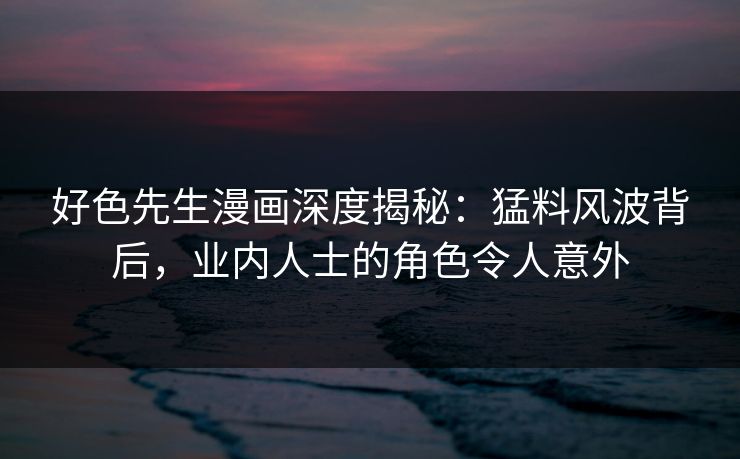 好色先生漫画深度揭秘：猛料风波背后，业内人士的角色令人意外