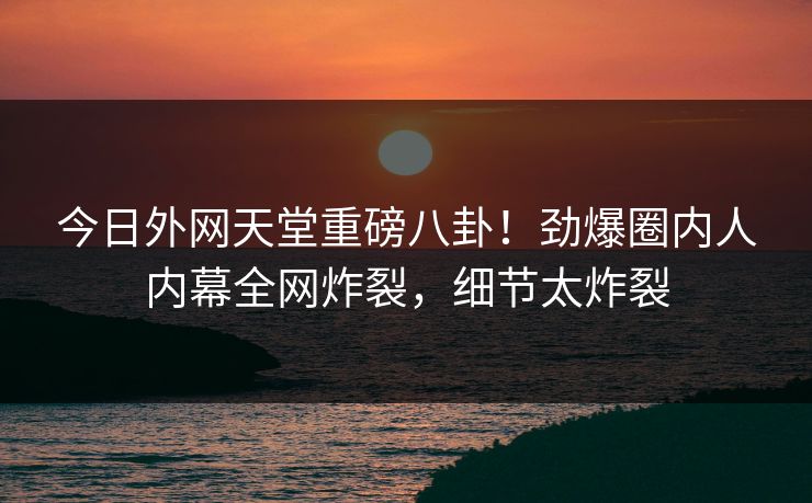 今日外网天堂重磅八卦！劲爆圈内人内幕全网炸裂，细节太炸裂