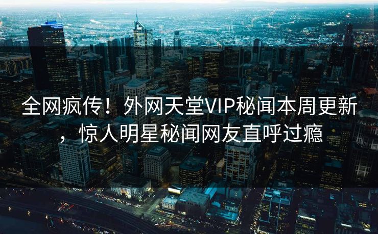 全网疯传！外网天堂VIP秘闻本周更新，惊人明星秘闻网友直呼过瘾