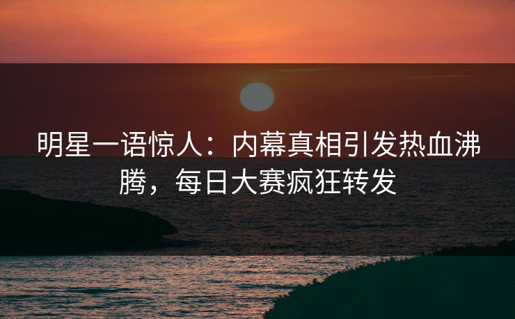 明星一语惊人：内幕真相引发热血沸腾，每日大赛疯狂转发