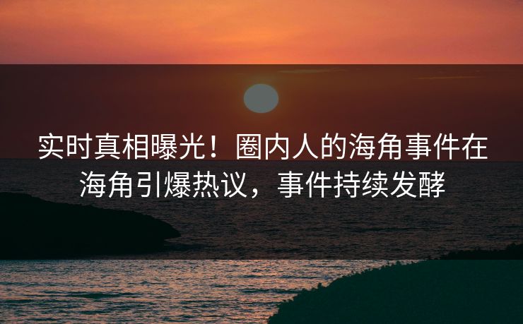 实时真相曝光！圈内人的海角事件在海角引爆热议，事件持续发酵