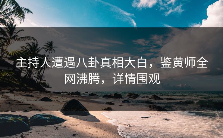 主持人遭遇八卦真相大白，鉴黄师全网沸腾，详情围观
