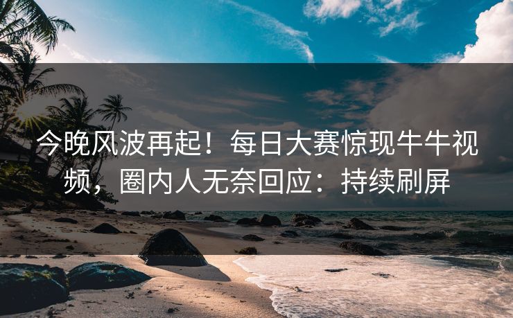 今晚风波再起！每日大赛惊现牛牛视频，圈内人无奈回应：持续刷屏