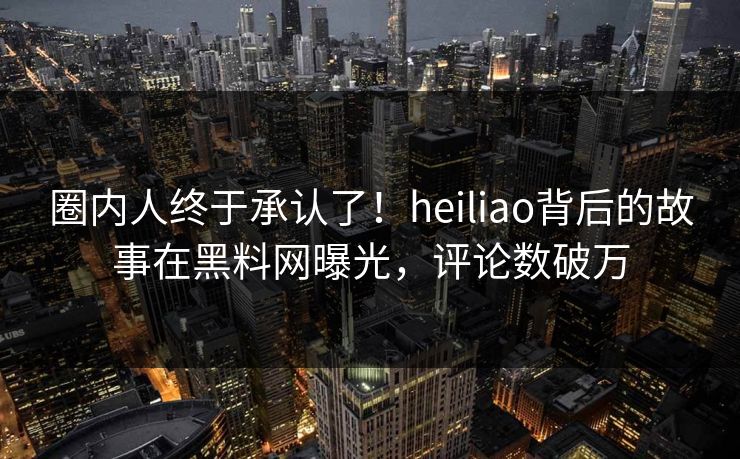 圈内人终于承认了！heiliao背后的故事在黑料网曝光，评论数破万