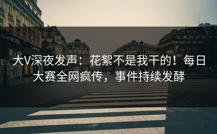 大V深夜发声：花絮不是我干的！每日大赛全网疯传，事件持续发酵