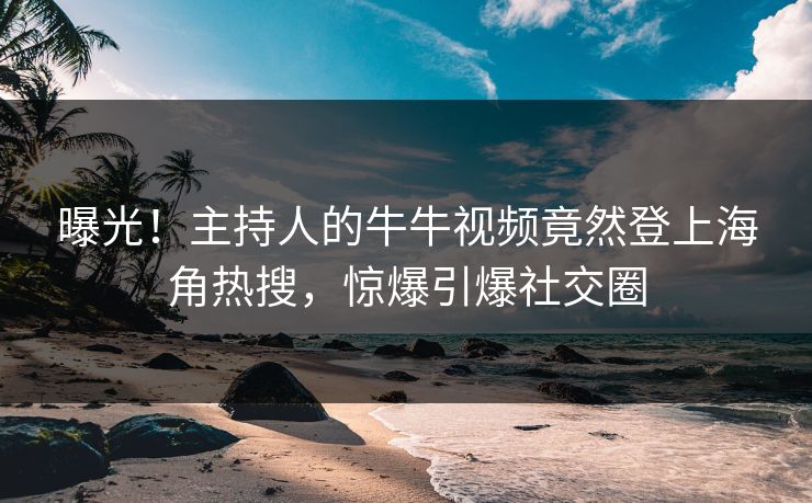 曝光！主持人的牛牛视频竟然登上海角热搜，惊爆引爆社交圈