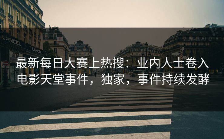 最新每日大赛上热搜：业内人士卷入电影天堂事件，独家，事件持续发酵