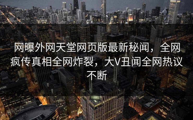 网曝外网天堂网页版最新秘闻，全网疯传真相全网炸裂，大V丑闻全网热议不断