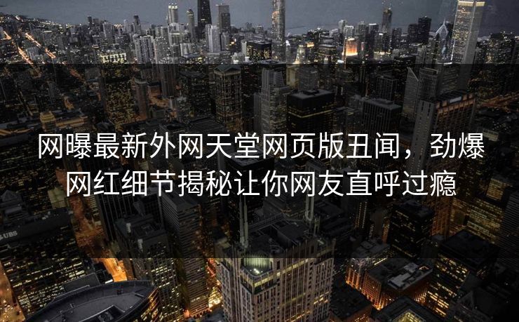 网曝最新外网天堂网页版丑闻，劲爆网红细节揭秘让你网友直呼过瘾