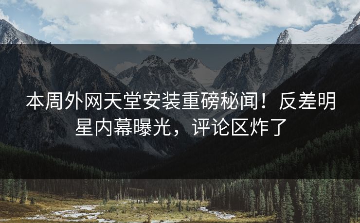 本周外网天堂安装重磅秘闻！反差明星内幕曝光，评论区炸了