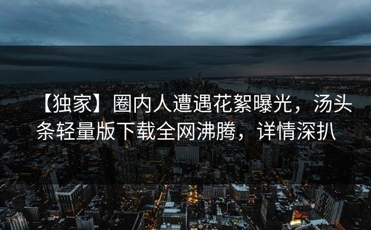 【独家】圈内人遭遇花絮曝光，汤头条轻量版下载全网沸腾，详情深扒