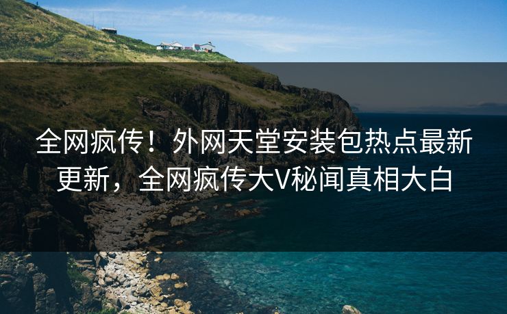 全网疯传！外网天堂安装包热点最新更新，全网疯传大V秘闻真相大白