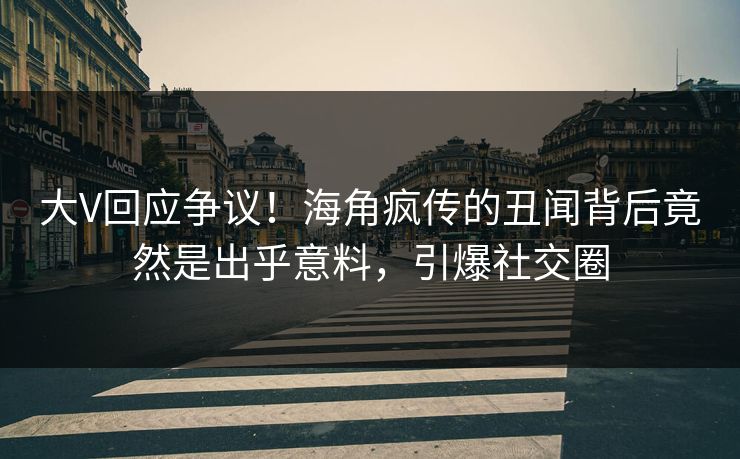 大V回应争议！海角疯传的丑闻背后竟然是出乎意料，引爆社交圈