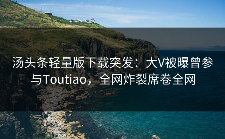 汤头条轻量版下载突发：大V被曝曾参与Toutiao，全网炸裂席卷全网
