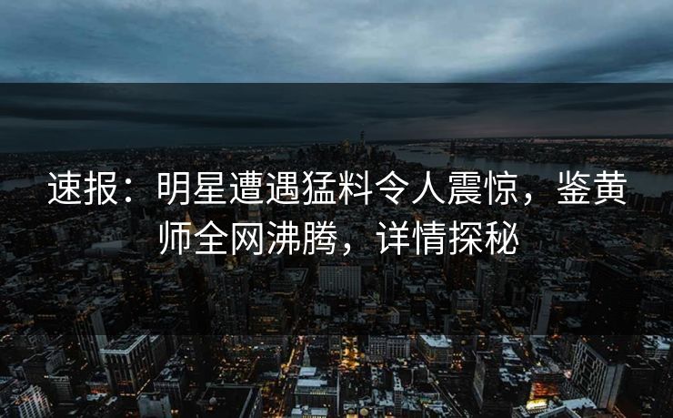 速报：明星遭遇猛料令人震惊，鉴黄师全网沸腾，详情探秘
