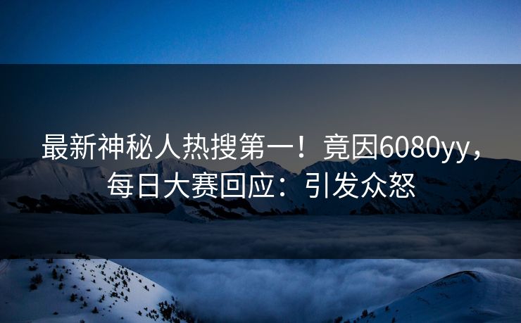 最新神秘人热搜第一！竟因6080yy，每日大赛回应：引发众怒