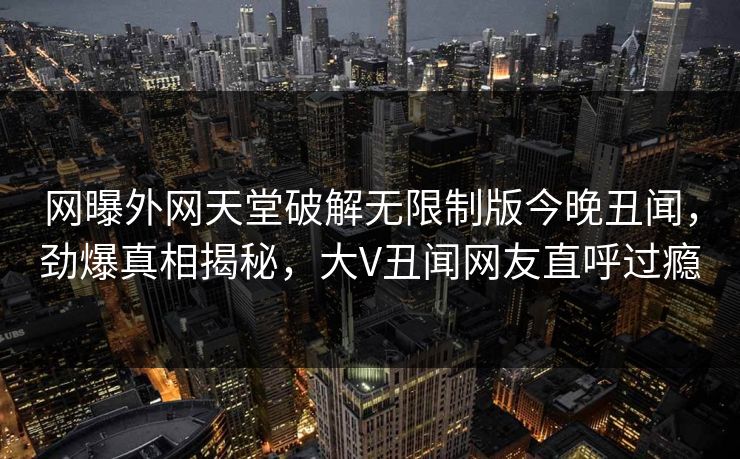 网曝外网天堂破解无限制版今晚丑闻，劲爆真相揭秘，大V丑闻网友直呼过瘾
