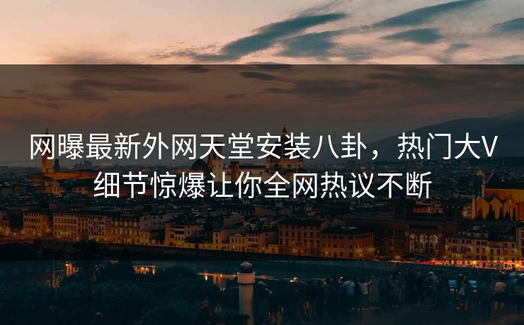 网曝最新外网天堂安装八卦，热门大V细节惊爆让你全网热议不断