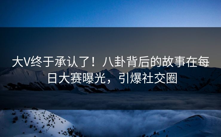 大V终于承认了！八卦背后的故事在每日大赛曝光，引爆社交圈