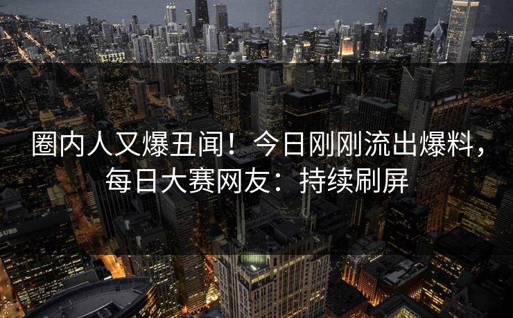 圈内人又爆丑闻！今日刚刚流出爆料，每日大赛网友：持续刷屏
