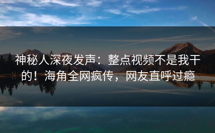 神秘人深夜发声：整点视频不是我干的！海角全网疯传，网友直呼过瘾