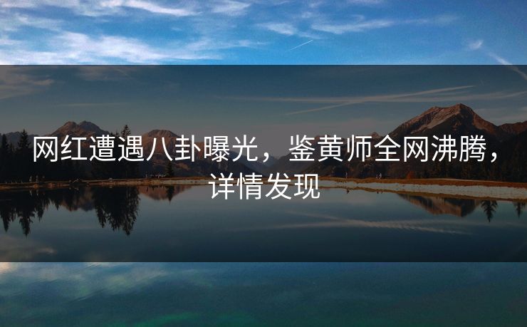 网红遭遇八卦曝光，鉴黄师全网沸腾，详情发现